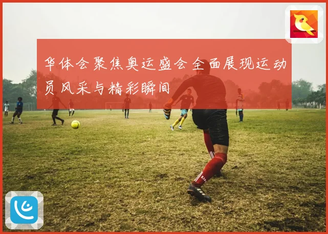 华体会聚焦奥运盛会全面展现运动员风采与精彩瞬间