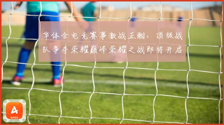 华体会电竞赛事激战正酣，顶级战队争夺荣耀巅峰荣耀之战即将开启