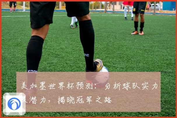 美加墨世界杯预测：分析球队实力及潜力，揭晓冠军之路