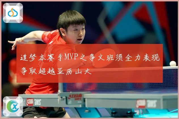 追梦本赛季MVP之争文班须全力表现争取超越亚历山大