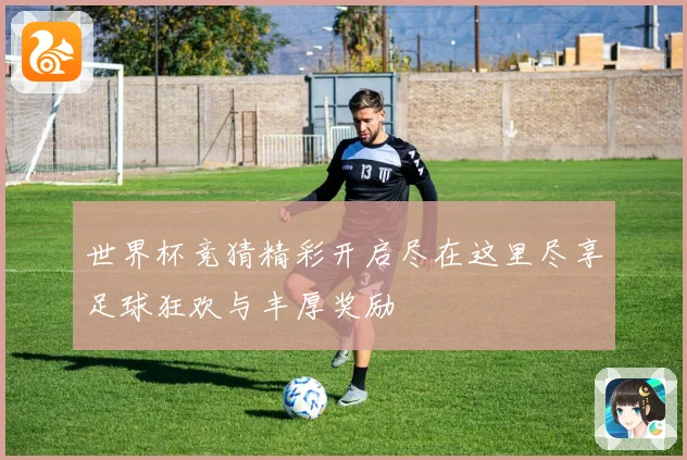 世界杯竞猜精彩开启尽在这里尽享足球狂欢与丰厚奖励