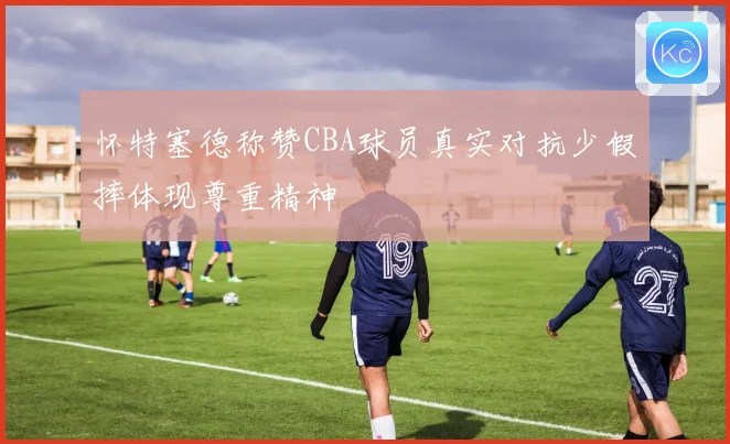 怀特塞德称赞CBA球员真实对抗少假摔体现尊重精神