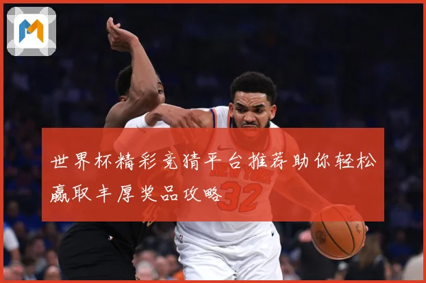 世界杯精彩竞猜平台推荐助你轻松赢取丰厚奖品攻略