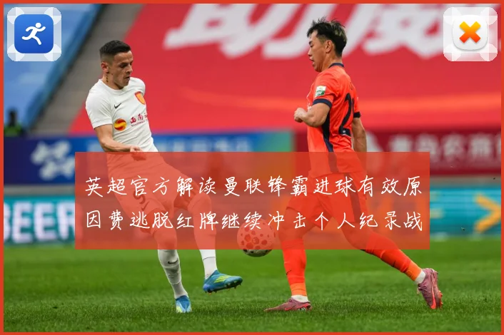 英超官方解读曼联锋霸进球有效原因费逃脱红牌继续冲击个人纪录战术观察