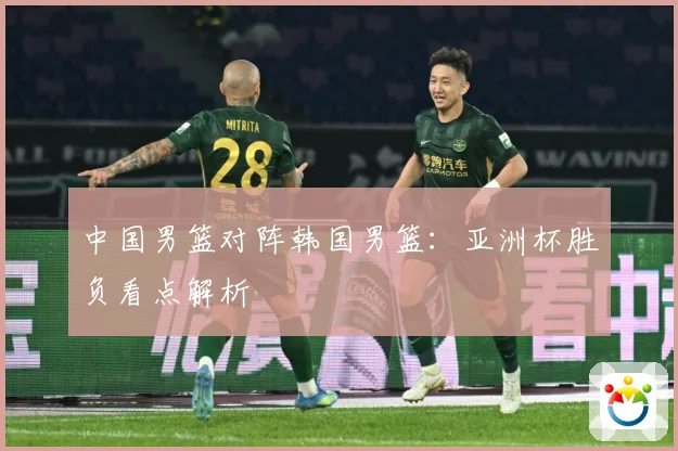 中国男篮对阵韩国男篮：亚洲杯胜负看点解析