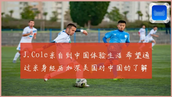 J.Cole亲自到中国体验生活 希望通过亲身经历加深美国对中国的了解