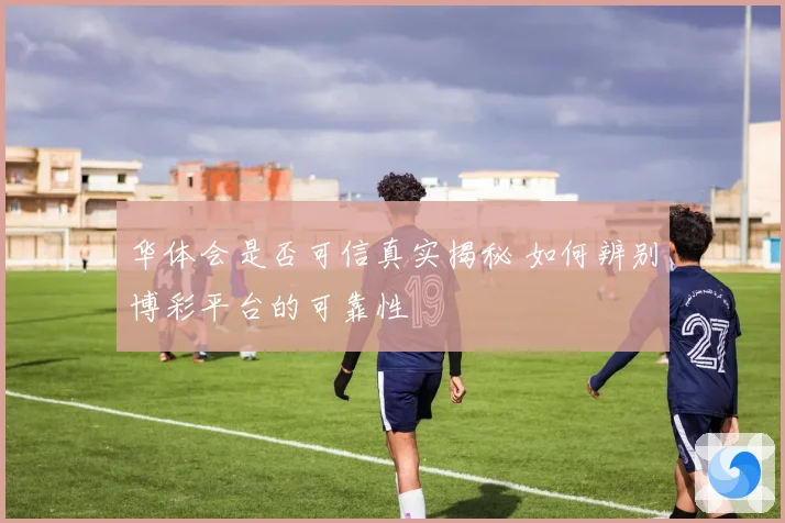 华体会是否可信真实揭秘 如何辨别博彩平台的可靠性