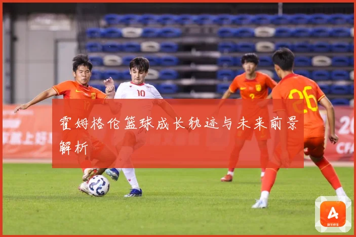 霍姆格伦篮球成长轨迹与未来前景解析