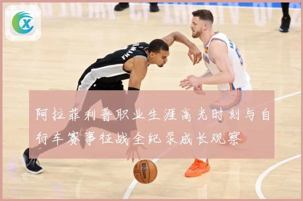 阿拉菲利普职业生涯高光时刻与自行车赛事征战全纪录成长观察