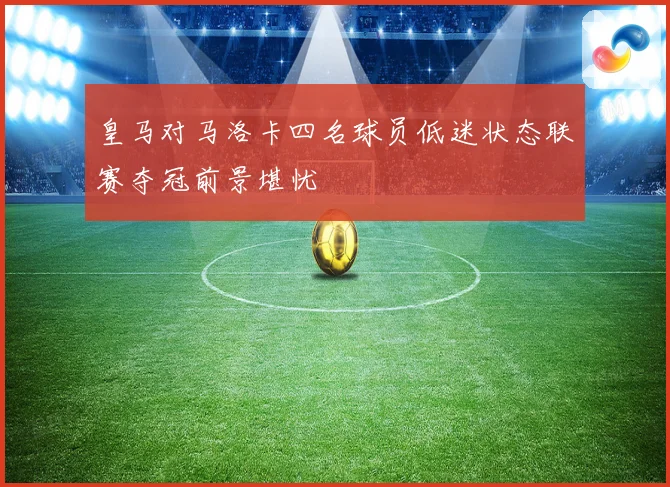 皇马对马洛卡四名球员低迷状态联赛夺冠前景堪忧